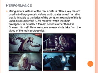PERFORMANCE
 Using actors instead of the real artists is often a key feature
used in indie-pop music videos as it creates a real narrative
that is linkable to the lyrics of the song. An example of this is
used in Ed Sheerans ‘Give me love’ when the main
protagonist is actually a female actress rather than Ed
Sheeran himself. Here are some screen shots take from the
video of the main protagonist;
 