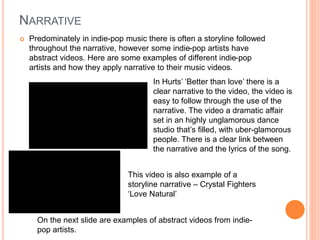 NARRATIVE
 Predominately in indie-pop music there is often a storyline followed
throughout the narrative, however some indie-pop artists have
abstract videos. Here are some examples of different indie-pop
artists and how they apply narrative to their music videos.
In Hurts’ ‘Better than love’ there is a
clear narrative to the video, the video is
easy to follow through the use of the
narrative. The video a dramatic affair
set in an highly unglamorous dance
studio that’s filled, with uber-glamorous
people. There is a clear link between
the narrative and the lyrics of the song.
On the next slide are examples of abstract videos from indie-
pop artists.
This video is also example of a
storyline narrative – Crystal Fighters
‘Love Natural’
 