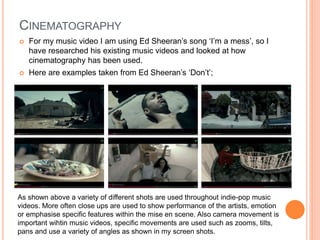 CINEMATOGRAPHY
 For my music video I am using Ed Sheeran’s song ‘I’m a mess’, so I
have researched his existing music videos and looked at how
cinematography has been used.
 Here are examples taken from Ed Sheeran’s ‘Don’t’;
As shown above a variety of different shots are used throughout indie-pop music
videos. More often close ups are used to show performance of the artists, emotion
or emphasise specific features within the mise en scene. Also camera movement is
important wihtin music videos, specific movements are used such as zooms, tilts,
pans and use a variety of angles as shown in my screen shots.
 