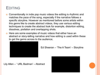 EDITING
 Conventionally in indie pop music videos the editing is rhythmic and
matches the pace of the song, especially if the narrative follows a
specific storyline. However as mentioned before some artists within
this genre like to create abstract videos, they use various editing
techniques to create the abstract look for example, distortion editing,
dissolves, pixilation and overlapping shots.
 Here are some examples of music videos that either have an
abstract or story-telling narrative and how editing is used within these
to get the genre across to the audience;
Ed Sheeran – ‘The A Team’ – Storyline
Lily Allen – ‘ URL Badman’ – Abstract
 