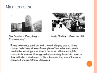 MISE EN SCENE
Sky Ferreira – ‘Everything is
Embarrassing’
Arctic Monkey – ‘Snap out of it
These two videos are from well known indie-pop artists, I have
chosen both these videos of examples of how mise en scene is
used within existing music videos because both are complete
contrasts in terms of ideology and representing the artists however
they both share similar conventions because they are of the same
genre but portray different ideologies.
 