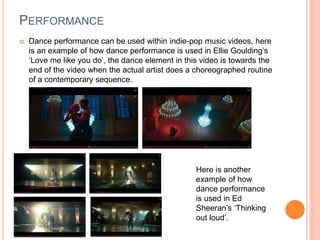 PERFORMANCE
 Dance performance can be used within indie-pop music videos, here
is an example of how dance performance is used in Ellie Goulding’s
‘Love me like you do’, the dance element in this video is towards the
end of the video when the actual artist does a choreographed routine
of a contemporary sequence.
Here is another
example of how
dance performance
is used in Ed
Sheeran’s ‘Thinking
out loud’.
 