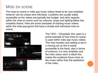 MISE EN SCENE
The mise en scene in indie pop music videos tends to be very simplistic
however can be unique and individual. Locations are usually easily
accessible as the videos are typically low budget, and other aspects
within the mise en scene such as costume, props and lighting follow this
simplistic theme. Here are some examples of existing music videos
within the indie pop genre that have a simple and individual mise en
scene;
The 1975 – ‘Chocolate’ this video is a
prime example of how mise en scene
is used within indie pop music videos.
The main location and setting is set in
a moving car as this is easily
accessible to the band, also in terms
of costume, it is very simplistic and
the main colour worn is black this
makes the audience focus more on
the music rather than the aesthetics
of the video.
 