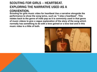 SCOUTING FOR GIRLS – HEARTBEAT.
EXPLORING THE NARRATIVE USED AS A
CONVENTION.
Scouting for girls music video for heartbeat Use a narrative alongside the
performance to show the song lyrics, such as ‘’I skip a heartbeat’’. This
relates back to the genre of indie pop as it is commonly used in that genre
of music videos to give a vague explanation of the story of the song which
normally has something to do with a love gained or a love lost and in this
music video is a little of both.
 