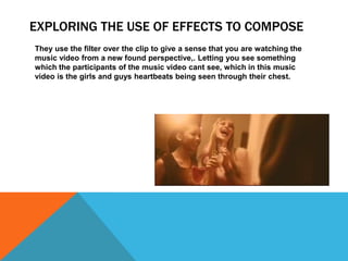 EXPLORING THE USE OF EFFECTS TO COMPOSE
They use the filter over the clip to give a sense that you are watching the
music video from a new found perspective,. Letting you see something
which the participants of the music video cant see, which in this music
video is the girls and guys heartbeats being seen through their chest.
 