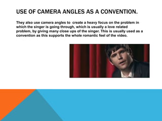 USE OF CAMERA ANGLES AS A CONVENTION.
They also use camera angles to create a heavy focus on the problem in
which the singer is going through, which is usually a love related
problem, by giving many close ups of the singer. This is usually used as a
convention as this supports the whole romantic feel of the video.
 