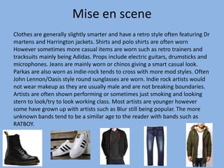 Mise en scene
Clothes are generally slightly smarter and have a retro style often featuring Dr
martens and Harrington jackets. Shirts and polo shirts are often worn
However sometimes more casual items are worn such as retro trainers and
tracksuits mainly being Adidas. Props include electric guitars, drumsticks and
microphones. Jeans are mainly worn or chinos giving a smart casual look.
Parkas are also worn as indie-rock tends to cross with more mod styles. Often
John Lennon/Oasis style round sunglasses are worn. Indie rock artists would
not wear makeup as they are usually male and are not breaking boundaries.
Artists are often shown performing or sometimes just smoking and looking
stern to look/try to look working class. Most artists are younger however
some have grown up with artists such as Blur still being popular. The more
unknown bands tend to be a similar age to the reader with bands such as
RATBOY.
 
