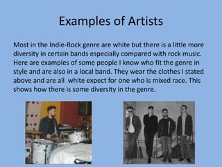 Examples of Artists
Most in the Indie-Rock genre are white but there is a little more
diversity in certain bands especially compared with rock music.
Here are examples of some people I know who fit the genre in
style and are also in a local band. They wear the clothes I stated
above and are all white expect for one who is mixed race. This
shows how there is some diversity in the genre.
 