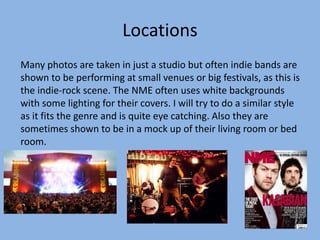 Locations
Many photos are taken in just a studio but often indie bands are
shown to be performing at small venues or big festivals, as this is
the indie-rock scene. The NME often uses white backgrounds
with some lighting for their covers. I will try to do a similar style
as it fits the genre and is quite eye catching. Also they are
sometimes shown to be in a mock up of their living room or bed
room.
 