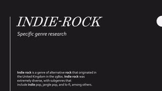 INDIE-ROCK
Specific genre research
Indie rock is a genre of alternative rock that originated in
the United Kingdom in the 1980s. Indie rock was
extremely diverse, with subgenres that
include indie pop, jangle pop, and lo-fi, among others.
 
