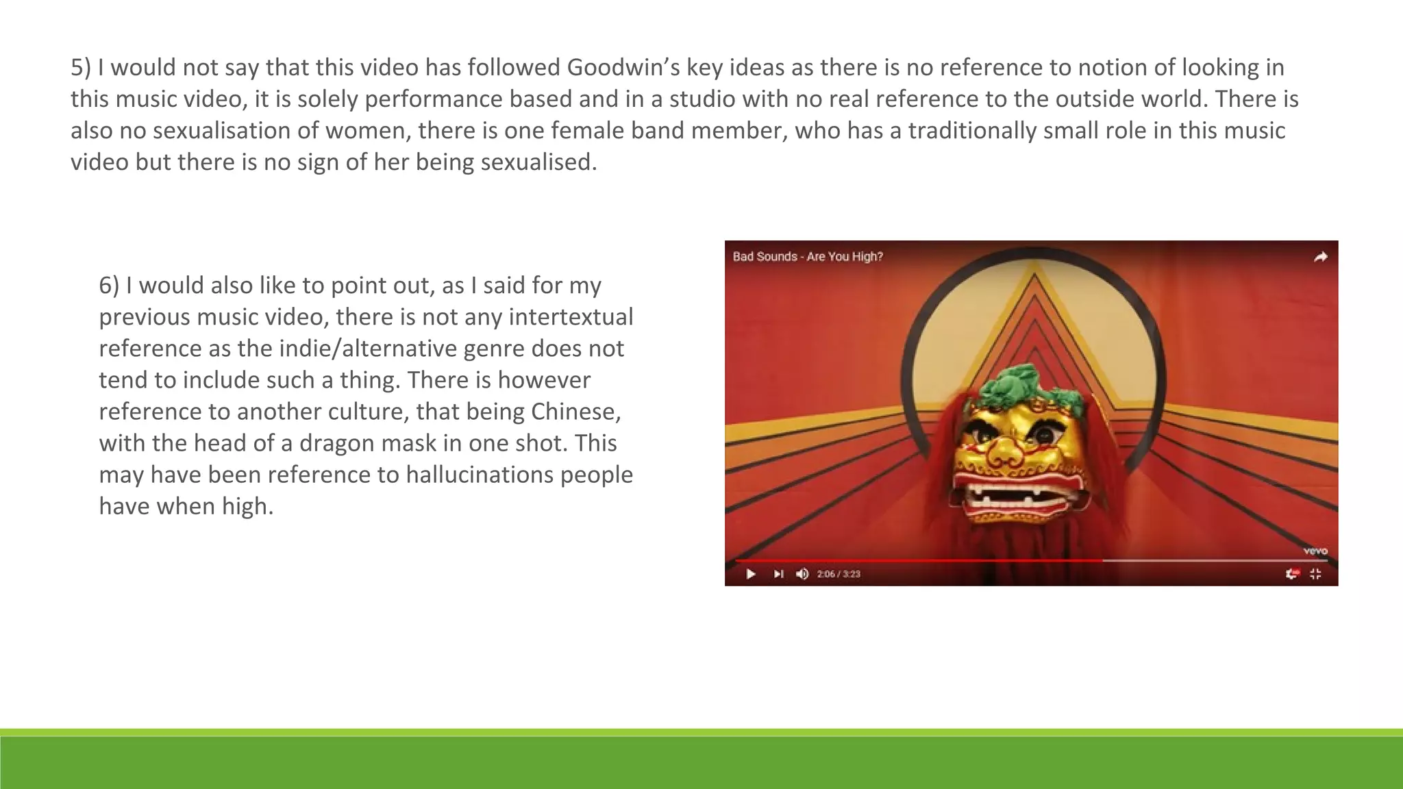 5) I would not say that this video has followed Goodwin’s key ideas as there is no reference to notion of looking in
this music video, it is solely performance based and in a studio with no real reference to the outside world. There is
also no sexualisation of women, there is one female band member, who has a traditionally small role in this music
video but there is no sign of her being sexualised.
6) I would also like to point out, as I said for my
previous music video, there is not any intertextual
reference as the indie/alternative genre does not
tend to include such a thing. There is however
reference to another culture, that being Chinese,
with the head of a dragon mask in one shot. This
may have been reference to hallucinations people
have when high.
 