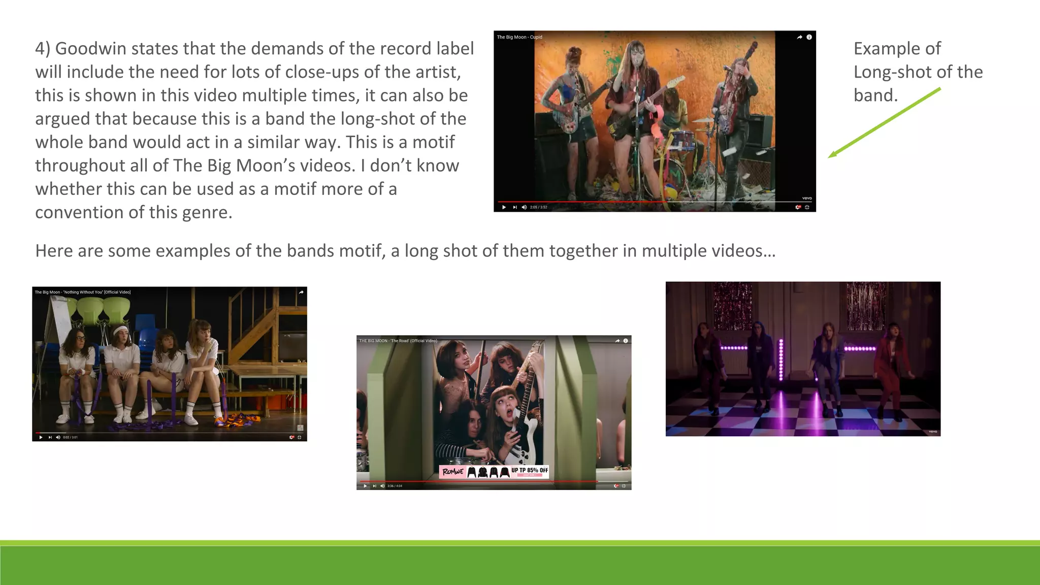 4) Goodwin states that the demands of the record label
will include the need for lots of close-ups of the artist,
this is shown in this video multiple times, it can also be
argued that because this is a band the long-shot of the
whole band would act in a similar way. This is a motif
throughout all of The Big Moon’s videos. I don’t know
whether this can be used as a motif more of a
convention of this genre.
Example of
Long-shot of the
band.
Here are some examples of the bands motif, a long shot of them together in multiple videos…
 