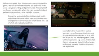 1) This music video does demonstrate characteristics of its
genre. The two prominent ones that are portrayed in this
video are typical setting, and performance. An example of
the former being used is when there are shots of the band
gallivanting around the city at night for example…
This can be associated of the laid back look on life
most indie alternative bands have, motorbikes are a
strong conative of rebel youth, which stands for a lot
of which alternative bands think.
Most alternative music videos feature
some sort of performance, this is because
alternative bands are known to be in it for
the music and not other things that come
with being an artist e.g. fame… In this shot
there is a low angle shot of the lead singer
performing, showing that they/the music
are importance.
 