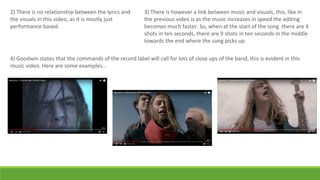 2) There is no relationship between the lyrics and
the visuals in this video, as it is mostly just
performance based.
3) There is however a link between music and visuals, this, like in
the previous video is as the music increases in speed the editing
becomes much faster. So, when at the start of the song there are 4
shots in ten seconds, there are 9 shots in ten seconds in the middle
towards the end where the song picks up.
4) Goodwin states that the commands of the record label will call for lots of close ups of the band, this is evident in this
music video. Here are some examples…
 