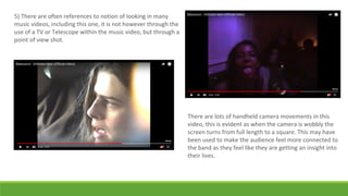 5) There are often references to notion of looking in many
music videos, including this one, it is not however through the
use of a TV or Telescope within the music video, but through a
point of view shot.
There are lots of handheld camera movements in this
video, this is evident as when the camera is wobbly the
screen turns from full length to a square. This may have
been used to make the audience feel more connected to
the band as they feel like they are getting an insight into
their lives.
 