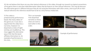 6) I do not believe that there are any inter-textual references in this video, through my research on typical conventions
of my genre there is very few indie/alternative videos that do feature an inter-textual reference. This may be because
the alternative genre is different because they do not associate themselves with other artists, and to pull off an inter-
textual reference the reference would have to be to a very famous media text.
7) This video is
predominantly performance
based, like many videos of
this genre are. It can also e
argued that this video has a
narrative, however it is
disjointed as shots of night
and day are muddled up. This
may suggest the alternative
way of life that this band
affiliates themselves to. An
example of performance is
this shot…
Example of performance
This is an example
f the disjointed
narrative as these
shots are next to
each other in this
order.
 