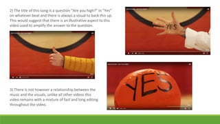2) The title of this song is a question “Are you high?” in “Yes”
on whatever beat and there is always a visual to back this up.
This would suggest that there is an illustrative aspect to this
video used to amplify the answer to the question.
3) There is not however a relationship between the
music and the visuals, unlike all other videos this
video remains with a mixture of fast and long editing
throughout the video.
 