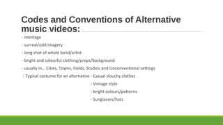 Codes and Conventions of Alternative
music videos:
- montage
- surreal/odd imagery
- long shot of whole band/artist
- bright and colourful clothing/props/background
- usually in… Cities, Towns, Fields, Studios and Unconventional settings
- Typical costume for an alternative - Casual slouchy clothes
- Vintage style
- bright colours/patterns
- Sunglasses/hats
 