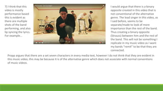 7) I think that this
video is mostly
performance based
this is evident as
there are multiple
shots of the band
performing, and also
lip syncing the lyrics.
For example…
I would argue that there is a binary
opposite created in this video that is
not conventional of the alternative
genre. The lead singer in this video, as
I said before, seems to be
separate/made to look of more
importance than the rest of the band.
Thus creating a binary opposite
(Strauss) between him and the rest of
the band. This will not be something I
replicate in my music video as I want
my bands “remit” to be that they are
connected.
Propp argues that there are a set seven characters in every media text, however I do not think that they are evident in
this music video, this may be because it is of the alternative genre which does not associate with normal conventions
of music videos.
 
