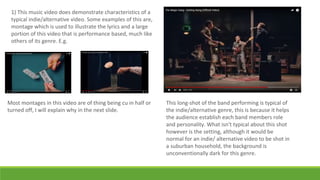 1) This music video does demonstrate characteristics of a
typical indie/alternative video. Some examples of this are,
montage which is used to illustrate the lyrics and a large
portion of this video that is performance based, much like
others of its genre. E.g.
This long-shot of the band performing is typical of
the indie/alternative genre, this is because it helps
the audience establish each band members role
and personality. What isn't typical about this shot
however is the setting, although it would be
normal for an indie/ alternative video to be shot in
a suburban household, the background is
unconventionally dark for this genre.
Most montages in this video are of thing being cu in half or
turned off, I will explain why in the next slide.
 