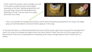 2) Like I said in the previous slide, montages are used
in this video to amplify the idea of two people
separating, as the lyrics “getting along without you”
are sung, things can be seen breaking/turning
off/being cut in half. This was used as an aspect
illustrative music video.
Here is and example of montage that has been used to show the breaking up/separation of a couple, The Magic
gang use inanimate objects to represent what's going on in the songs.
3) I do think that there is a relationship between the music and the visuals, again it has to do with the montage that is
used in this song, the montage only appears when the chorus (which is faster than the rest of the song) comes up.
Meaning that as the chorus is playing there for speeding up the song a montage appears which involves fast cut
editing.
 