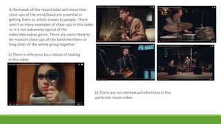 4) Demands of the record label will mean that
close-ups of the artist/band are essential in
getting them as artists known to people. There
aren't as many examples of close-ups in this video
as it is not extremely typical of the
indie/alternative genre. There are more likely to
be medium close-ups of the band members or
long shots of the whole group together.
5) There is reference to a notion of looking
in this video
 