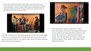 1) This music video does follow typical codes and conventions of an
indie/alternative music video an example of this would be the brightly
coloured aspect of mise en scene in this video via the background. This
represents alternative bands as they tend do have a general remit of
nonchalant and cheery attitude to life.
By following the typical conventions of the
alternative genre this band have appealed to their
niche audience of indie/alterative listeners, this
means that they have a guaranteed audience
(those who like this genre of music) as they will
easily recognise these aspects and relate them
back to the genre.
Another convention of the alternative genre that this music video
features is a long shot of the whole band, this is common in this
genre as most artists are not well known, there for they introduce
themselves to the audience.
 