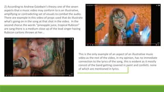 2) According to Andrew Goodwin’s theory one of the seven
aspects that a music video may conform to is an illustrative,
amplifying or contradicting set of visuals to combat the audio.
There are example in this video of props used that do illustrate
what's going on in the song at that shot in the video. In the
second chorus the words “pineapple juice, tropical Rubicon”
are sang there is a medium close up of the lead singer having
Rubicon cartons thrown at her…
This is the only example of an aspect of an illustrative music
video as the rest of the video, in my opinion, has no immediate
connection to the lyrics of the song, this is evident as it mostly
consist of the band getting covered in paint and confetti, none
of which are mentioned in lyrics.
 
