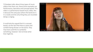 7) Goodwin talks about three types of music
videos that there are, these three examples are
Performance, Narrative and Concept based. This
video is a performance based music video, this
is because the only pace where the band are is
in a studio and the only thing they are recorded
doing is singing.
It could also be argued that it is concept
based, via the fact that there is paint and
confetti being thrown on the band. They
may have used this to symbolise
something, however I do no know what
that might be.
 