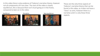 In this video there is also evidence of Todorov's narrative theory, however
not all components of it are clear. The start of the video is clearly
equilibrium, this is because there isn’t much going on in the frame,
compared to later on in the video.
Equilibrium Disruption New equilibrium
These are the only three aspects of
Todorov’s narrative theory that can be
found in this video, as it does not have a
“story” as sorts, however there is a
narrative and it is only these three
aspects.
 