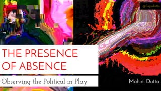 @freyadutta 
THE PRESENCE 
OF ABSENCE 
Observing the Political in Play Mohini Dutta 
 