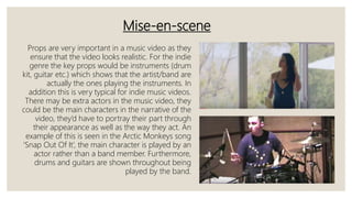 Mise-en-scene
Props are very important in a music video as they
ensure that the video looks realistic. For the indie
genre the key props would be instruments (drum
kit, guitar etc.) which shows that the artist/band are
actually the ones playing the instruments. In
addition this is very typical for indie music videos.
There may be extra actors in the music video, they
could be the main characters in the narrative of the
video, they’d have to portray their part through
their appearance as well as the way they act. An
example of this is seen in the Arctic Monkeys song
‘Snap Out Of It’, the main character is played by an
actor rather than a band member. Furthermore,
drums and guitars are shown throughout being
played by the band.
 