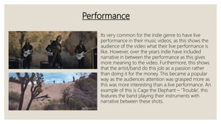Performance
Its very common for the indie genre to have live
performance in their music videos, as this shows the
audience of the video what their live performance is
like. However, over the years indie have included
narrative in between the performance as this gives
more meaning to the video. Furthermore, this shows
that the artist/band do this job as a passion rather
than doing it for the money. This became a popular
way as the audiences attention was grasped more as
this was more interesting than a live performance. An
example of this is Cage the Elephant – ‘Trouble’, this
features the band playing their instruments with
narrative between these shots.
 