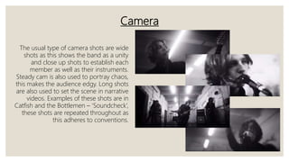 Camera
The usual type of camera shots are wide
shots as this shows the band as a unity
and close up shots to establish each
member as well as their instruments.
Steady cam is also used to portray chaos,
this makes the audience edgy. Long shots
are also used to set the scene in narrative
videos. Examples of these shots are in
Catfish and the Bottlemen – ‘Soundcheck’,
these shots are repeated throughout as
this adheres to conventions.
 