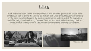Editing
Black and white music videos are very common with the indie genre as this shows more
emotion, as well as giving the video a old fashion feel. Shots are cut fast/slow depending
on the pace, therefore keeping the audience entertained and interested. An example of
this is The Neighbourhoods song ‘Sweater Weather’, this music video is entirely black and
white and has cutting, which is fast and also slow therefore following conventions.
1 Second cut
14 second cut
 
