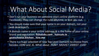 Domain
• Don’t run your business on someone else’s online platform (e.g.
Facebook). They can change the rules anytime, or kick you out.
• You should make sure that your name is on your domain, not your
web developer’s.
• A domain name is your online address. It is the home of your online
brand and reputation. fishsticks.com , haircuts.ie ,
goatscheese.kitchen , hire.me
• There is a huge selection of new Top Level Domains to choose from
besides .COM and .IE. What about .FILM? .MOVIE? .VIDEO? .LIVE?
What About Social Media?
 