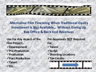 Alternative Film Financing When Traditional Equity
Investment Is Not Available… Without Giving Up
Box Office & Back-End Revenues
Use For Any Aspect of the
Film Project…
Development
Pre-Production
Production
Post Production
Talent
Etc…
Pre-Approvals NOT Required
For…
Talent
Script
Shooting Locations
Tax Credits
 
