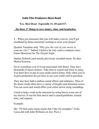 Indie Film Producers Must Read
Yes, Must Read. Especially #1, #8 and #17.
Do these 17 things to save money, time, and headaches.
1 – When you announce that you will make a movie, you’ll get
inundated by home musicians wanting to score your project.
Quentin Tarantino said, “Why give the soul of your movie to
someone else?” Indeed, I believe he only used a composer once:
Ennio Morricone for The Hateful Eight.
Stanley Kubrick used mostly previously recorded music. So does
Martin Scorsese.
Go to sounddogs.com (I’m not associated with them). They have
thousands of music choices. Take time to search and listen to many.
You don't have to put in your credit card to listen. Only when you’re
in post-production do you have to use your credit card to purchase.
They also have half-a-million sound effects and ambiance. Most of
the music tracks there have a variety of lengths and intrument mixes.
You can score and sound effect your entire movie using sounddogs.
I tried to help a want-to-be musician by using him to score one of
my movies. It was his first movie and it caused problems, wasted
time, and expense.
Example:
Me: "I'll find some music tracks that I like for examples." (Like
Lucus did with John Williams on Star Wars.)
 