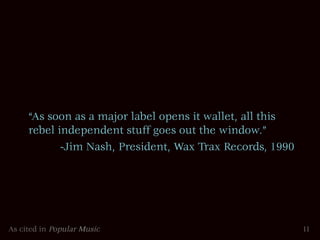 “As soon as a major label opens it wallet, all this
     rebel independent stuff goes out the window.”
            -Jim Nash, President, Wax Trax Records, 1990




As cited in Popular Music                                  11
 