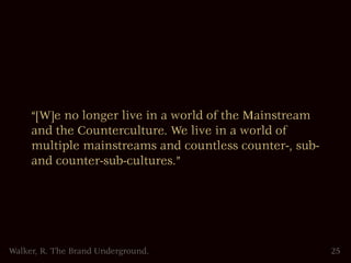 “[W]e no longer live in a world of the Mainstream
     and the Counterculture. We live in a world of
     multiple mainstreams and countless counter-, sub-
     and counter-sub-cultures.”




Walker, R. The Brand Underground.                        25
 