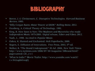 Bibliography
•    Bower, J. & Christensen, C. Disruptive Technologies. Harvard Business
     Review, 1995.
•    “Billy Corgan Rants About ‘Posers’ at SXSW.” Rolling Stone, 2012.
•    Feenberg, A. Critical Theory of Technology. 1991.
•    King, R. How Soon is Now: The Madmen and Mavericks who made
     Independent Music 1975-2005. Digital release, Faber and Faber, 2012.
•    Nash, J., 1990. As cited in Popular Music.
•    Oakes, K. Slanted and Enchanted. Holt Paperbacks, 2009.
•    Rogers, E. Diffusion of Innovations. Free Press, 2003, 5th ed.
•    Walker, R. “The Brand Underground.” 30 Jul. 2006, New York Times.
     http://www.nytimes.com/2006/07/30/magazine/30brand.html?
     pagewanted=2&_r=1
•    “What Is Indie?” Movie Trailer. http://www.youtube.com/watch?
     v=5rLLqdnGwqQ
 