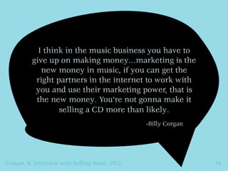 I think in the music business you have to
          give up on making money…marketing is the
             new money in music, if you can get the
           right partners in the internet to work with
           you and use their marketing power, that is
           the new money. You’re not gonna make it
                  selling a CD more than likely.
                                                 -Billy Corgan




Corgan, B. Interview with Rolling Stone, 2012.                   34
 