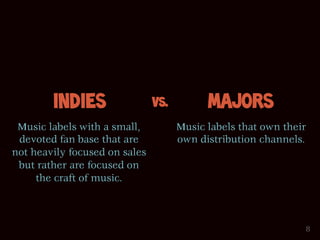 Indies                 Vs.         Majors
 Music labels with a small,          Music labels that own their
 devoted fan base that are           own distribution channels.
not heavily focused on sales
 but rather are focused on
     the craft of music.



                                                               8
 