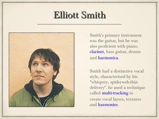 Elliott SmithElliott Smith
Smith's primary instrument
was the guitar, but he was
also proficient with piano,
clarinet, bass guitar, drums
and harmonica.
Smith had a distinctive vocal
style, characterised by his
"whispery, spiderweb-thin
delivery". he used a technique
called multi-tracking to
create vocal layers, textures
and harmonies.
 