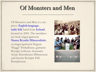 Of Monsters and Men is a six-
piece, English-language,
indie folk band from Iceland,
formed in 2010. The members
are lead singer/guitarist
Nanna Bryndís Hilmarsdóttir,
co-singer/guitarist Ragnar
"Raggi" Þórhallsson, guitarist
Brynjar Leifsson, drummer
Arnar Rósenkranz Hilmarsson
and bassist Kristján Páll
Kristjánsson.
Of Monsters and MenOf Monsters and Men
 
