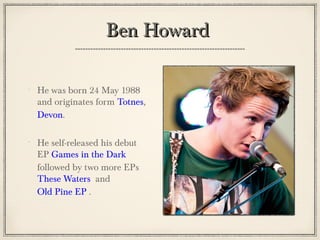 Ben HowardBen Howard
He was born 24 May 1988
and originates form Totnes,
Devon.
He self-released his debut
EP Games in the Dark
followed by two more EPs
These Waters and
Old Pine EP .
 