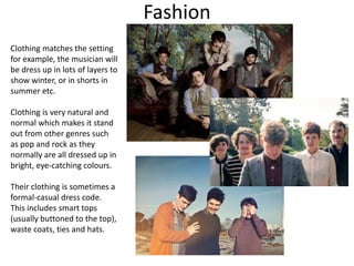 Fashion
Clothing matches the setting
for example, the musician will
be dress up in lots of layers to
show winter, or in shorts in
summer etc.
Clothing is very natural and
normal which makes it stand
out from other genres such
as pop and rock as they
normally are all dressed up in
bright, eye-catching colours.
Their clothing is sometimes a
formal-casual dress code.
This includes smart tops
(usually buttoned to the top),
waste coats, ties and hats.