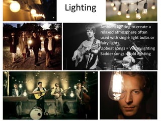 Lighting
Ambient lighting to create a
relaxed atmosphere often
used with single light bulbs or
fairy lights.
Upbeat songs = Warm lighting
Sadder songs = cold lighting