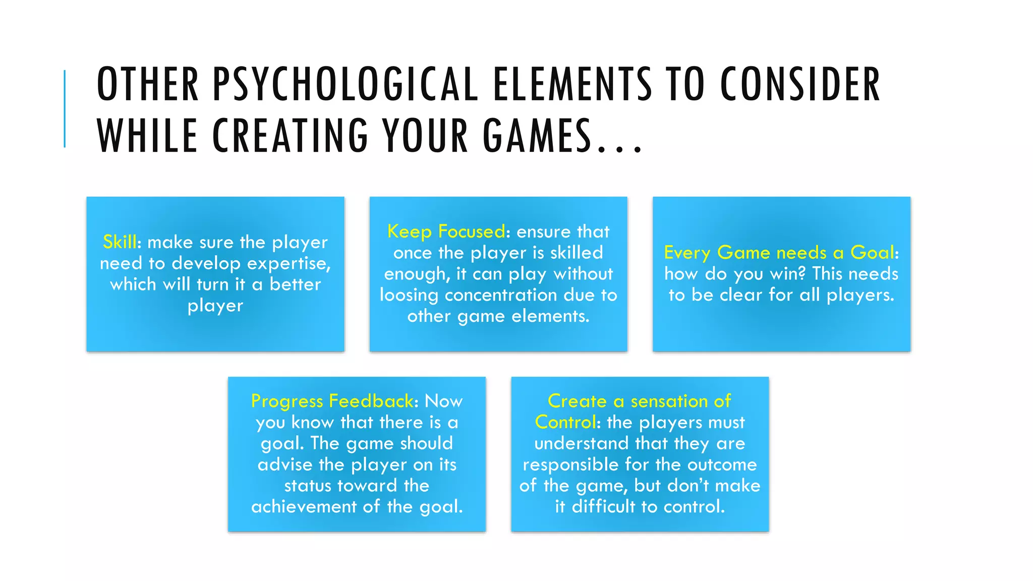 OTHER PSYCHOLOGICAL ELEMENTS TO CONSIDER
WHILE CREATING YOUR GAMES…
Skill: make sure the player
need to develop expertise,
which will turn it a better
player
Keep Focused: ensure that
once the player is skilled
enough, it can play without
loosing concentration due to
other game elements.
Every Game needs a Goal:
how do you win? This needs
to be clear for all players.
Progress Feedback: Now
you know that there is a
goal. The game should
advise the player on its
status toward the
achievement of the goal.
Create a sensation of
Control: the players must
understand that they are
responsible for the outcome
of the game, but don’t make
it difficult to control.
 
