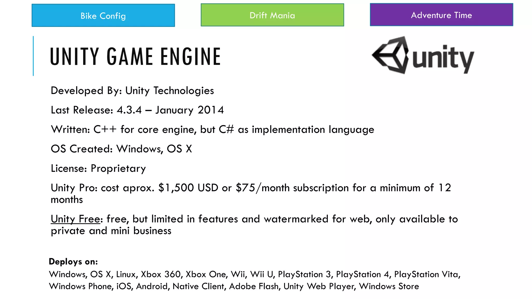 UNITY GAME ENGINE
Developed By: Unity Technologies
Last Release: 4.3.4 – January 2014
Written: C++ for core engine, but C# as implementation language
OS Created: Windows, OS X
License: Proprietary
Unity Pro: cost aprox. $1,500 USD or $75/month subscription for a minimum of 12
months
Unity Free: free, but limited in features and watermarked for web, only available to
private and mini business
Windows, OS X, Linux, Xbox 360, Xbox One, Wii, Wii U, PlayStation 3, PlayStation 4, PlayStation Vita,
Windows Phone, iOS, Android, Native Client, Adobe Flash, Unity Web Player, Windows Store
Deploys on:
Bike Config Drift Mania Adventure Time
 